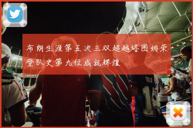 布朗生涯第五次三双超越塔图姆荣登队史第九位成就辉煌