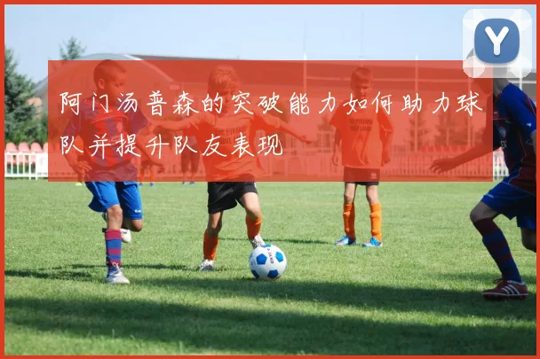 阿门汤普森的突破能力如何助力球队并提升队友表现