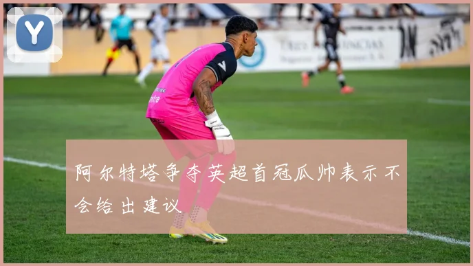 阿尔特塔争夺英超首冠瓜帅表示不会给出建议