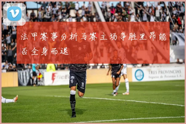 法甲赛事分析马赛主场争胜里昂能否全身而退