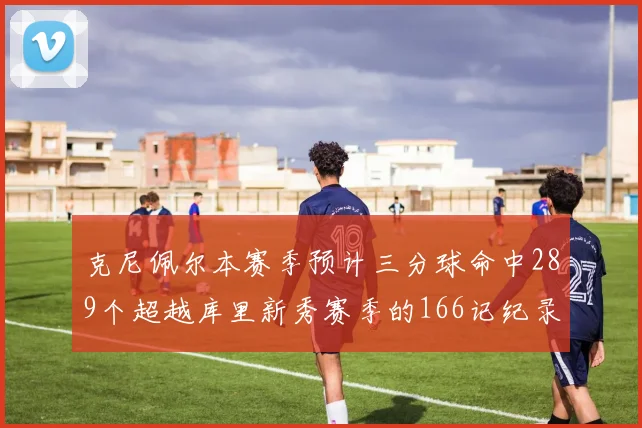 克尼佩尔本赛季预计三分球命中289个超越库里新秀赛季的166记纪录