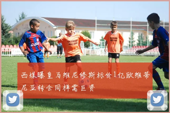 西媒曝皇马维尼修斯标价1亿欧维蒂尼亚转会同样需巨资