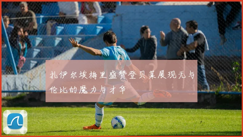 扎伊尔埃梅里盛赞登贝莱展现无与伦比的魔力与才华