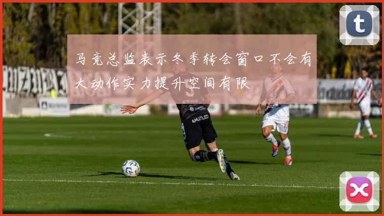 马竞总监表示冬季转会窗口不会有大动作实力提升空间有限