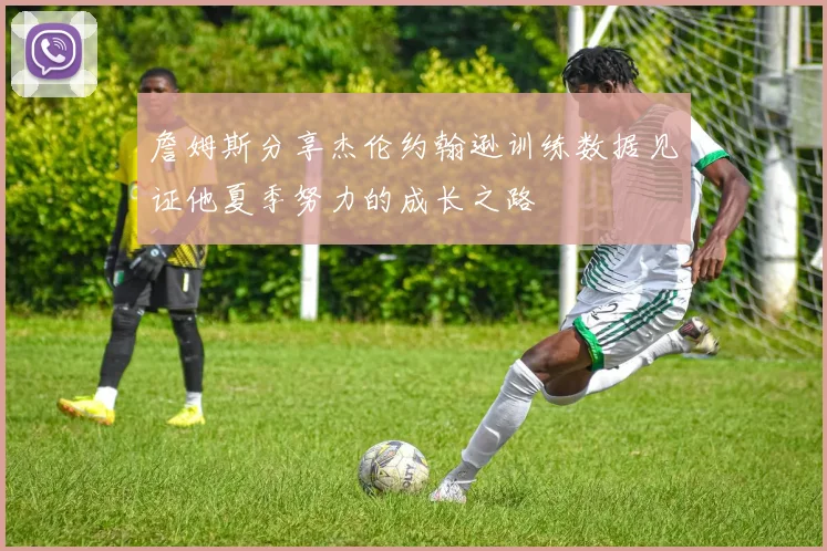 詹姆斯分享杰伦约翰逊训练数据见证他夏季努力的成长之路