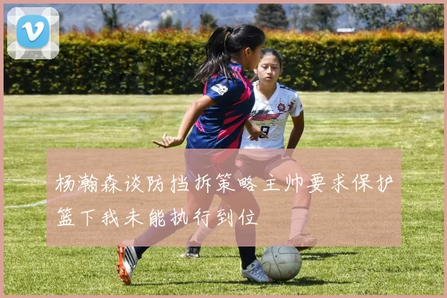 杨瀚森谈防挡拆策略主帅要求保护篮下我未能执行到位