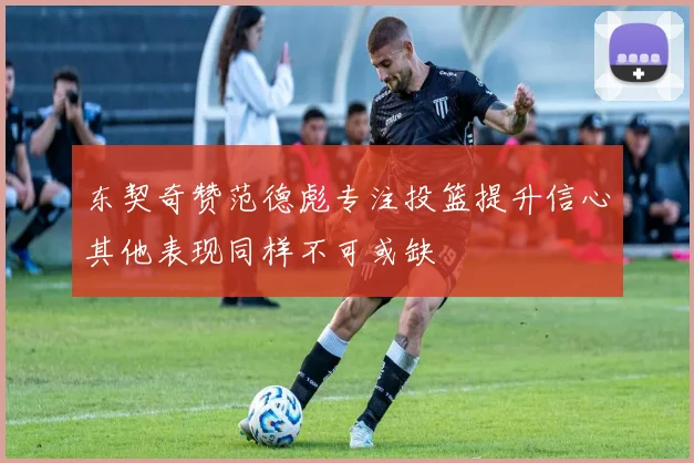 东契奇赞范德彪专注投篮提升信心其他表现同样不可或缺
