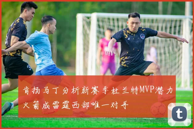 肯扬马丁分析新赛季杜兰特MVP潜力火箭成雷霆西部唯一对手