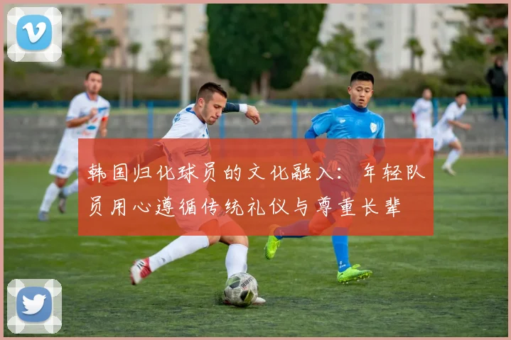 韩国归化球员的文化融入：年轻队员用心遵循传统礼仪与尊重长辈