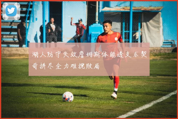 湖人防守失效詹姆斯体能透支东契奇拼尽全力难挽败局
