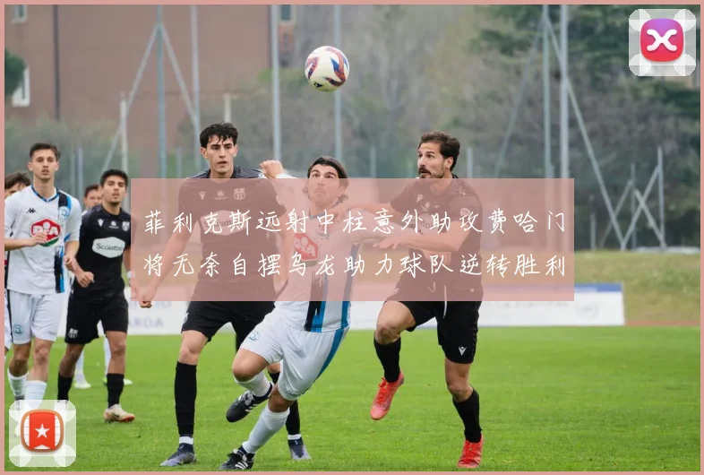 菲利克斯远射中柱意外助攻费哈门将无奈自摆乌龙助力球队逆转胜利
