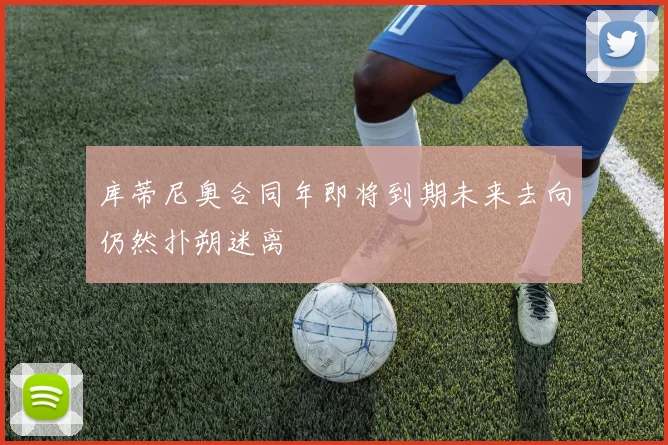 库蒂尼奥合同年即将到期未来去向仍然扑朔迷离