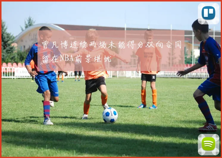 曾凡博连续两场未能得分双向合同留在NBA前景堪忧
