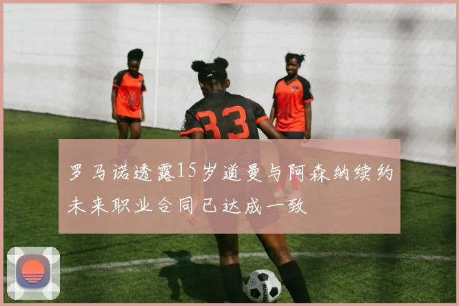 罗马诺透露15岁道曼与阿森纳续约未来职业合同已达成一致