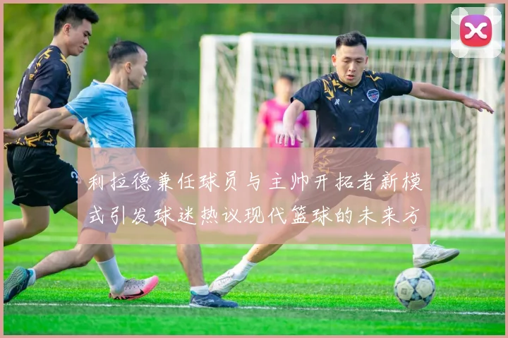 利拉德兼任球员与主帅开拓者新模式引发球迷热议现代篮球的未来方向