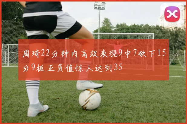 周琦22分钟内高效表现9中7砍下15分9板正负值惊人达到35